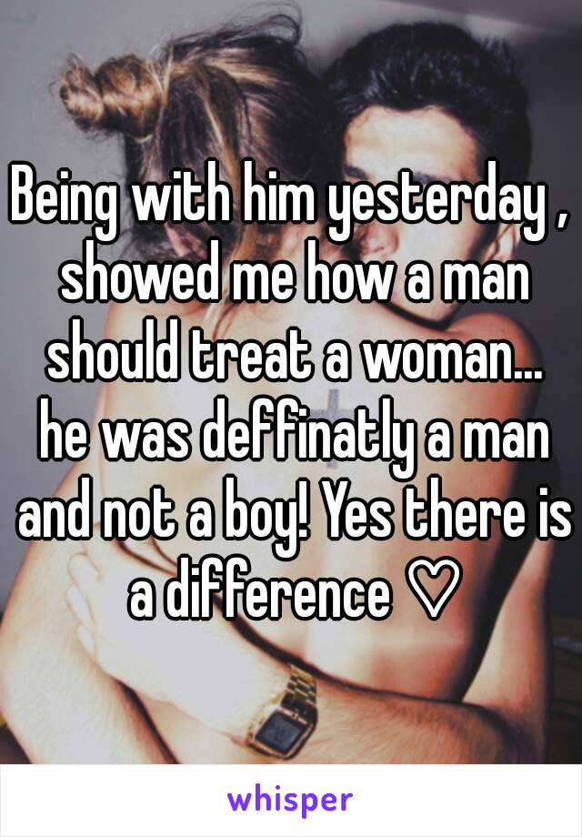 Being with him yesterday , showed me how a man should treat a woman... he was deffinatly a man and not a boy! Yes there is a difference ♡