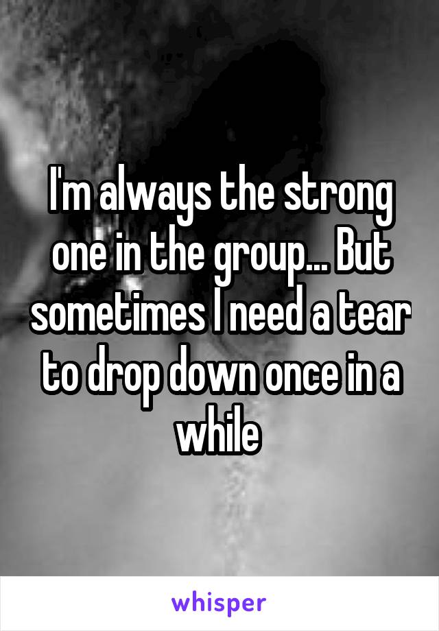 I'm always the strong one in the group... But sometimes I need a tear to drop down once in a while 