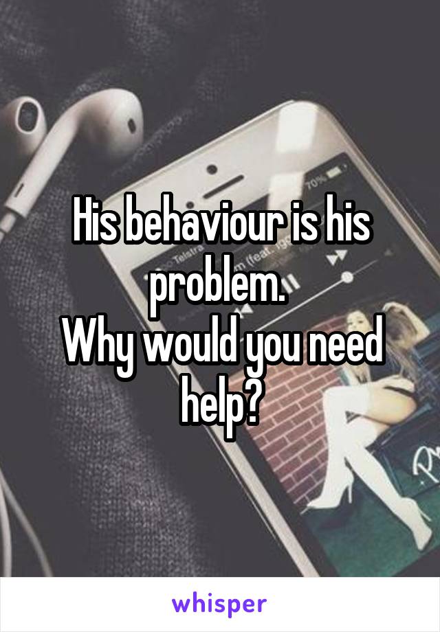 His behaviour is his problem. 
Why would you need help?