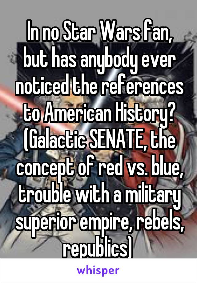 In no Star Wars fan, but has anybody ever noticed the references to American History?
(Galactic SENATE, the concept of red vs. blue, trouble with a military superior empire, rebels, republics) 