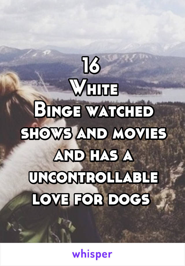 16 
White
Binge watched shows and movies and has a uncontrollable love for dogs 