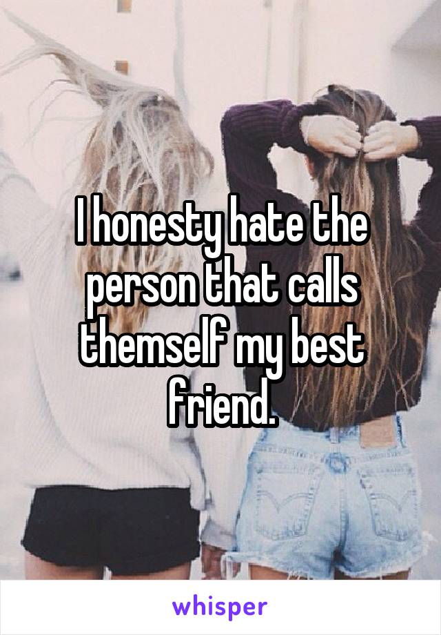 I honesty hate the person that calls themself my best friend.