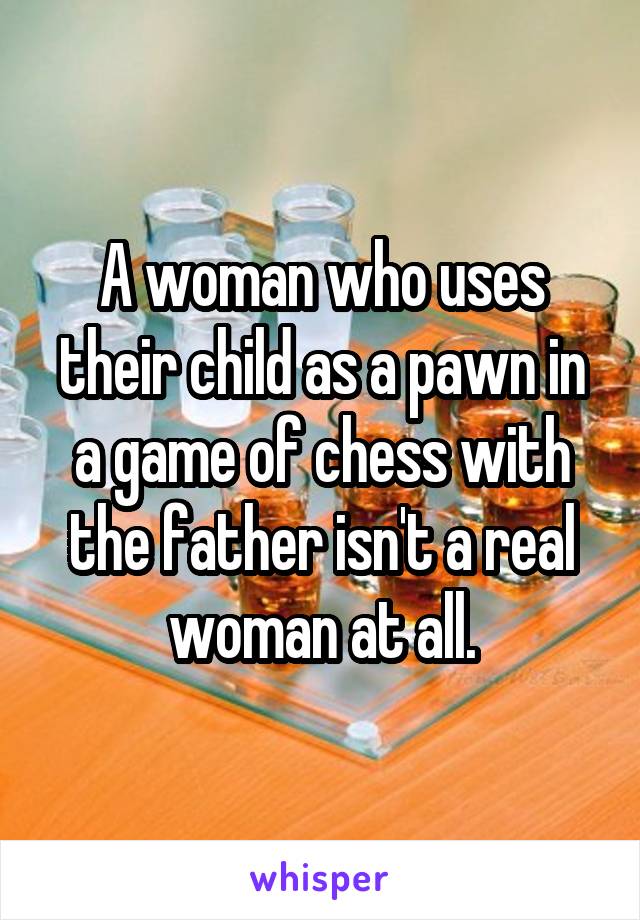 A woman who uses their child as a pawn in a game of chess with the father isn't a real woman at all.