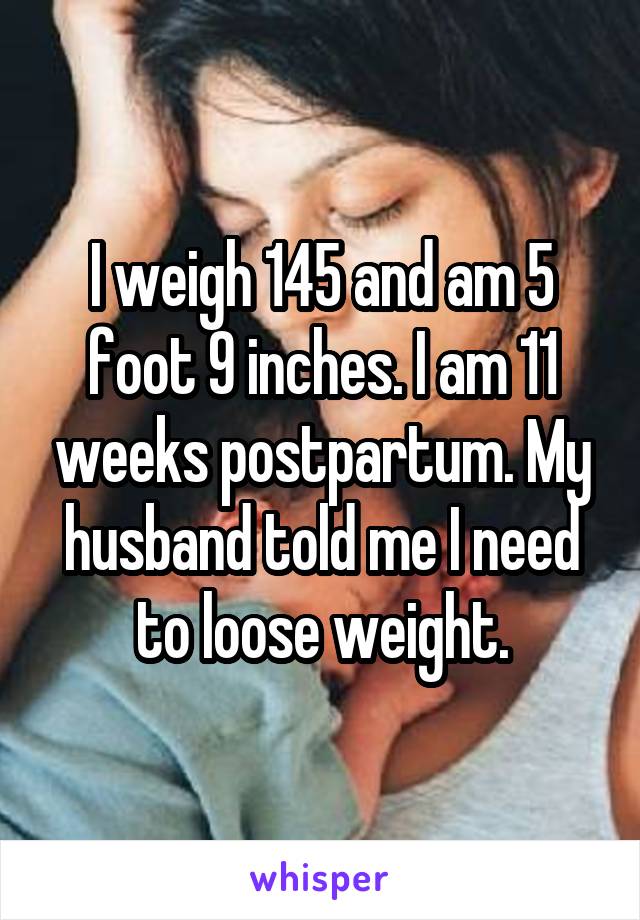 I weigh 145 and am 5 foot 9 inches. I am 11 weeks postpartum. My husband told me I need to loose weight.