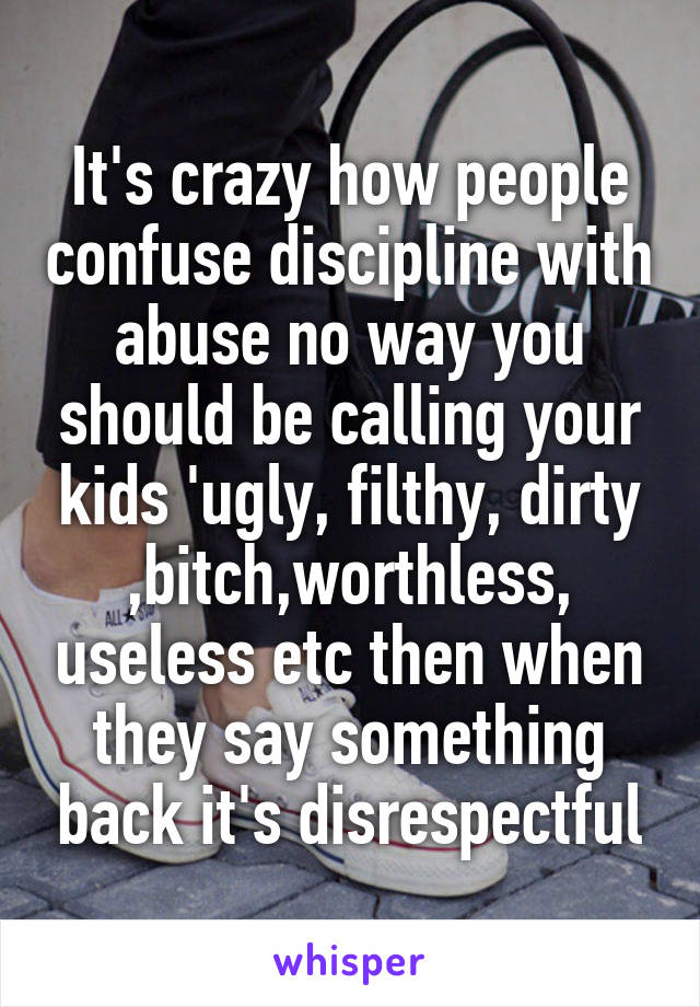 It's crazy how people confuse discipline with abuse no way you should be calling your kids 'ugly, filthy, dirty ,bitch,worthless, useless etc then when they say something back it's disrespectful