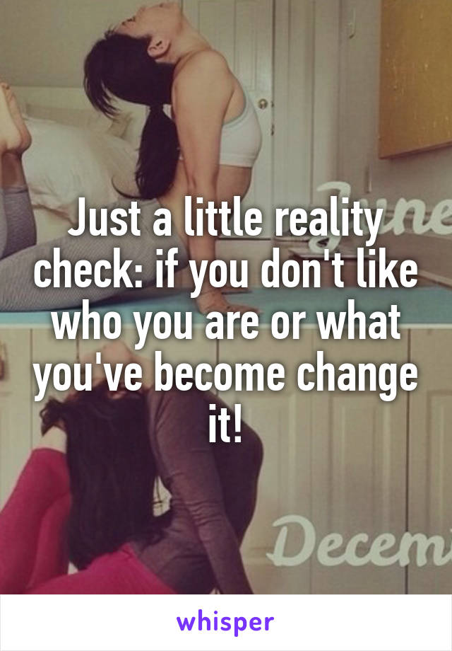 Just a little reality check: if you don't like who you are or what you've become change it!