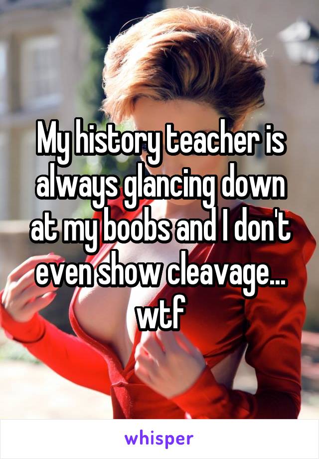 My history teacher is always glancing down at my boobs and I don't even show cleavage... wtf