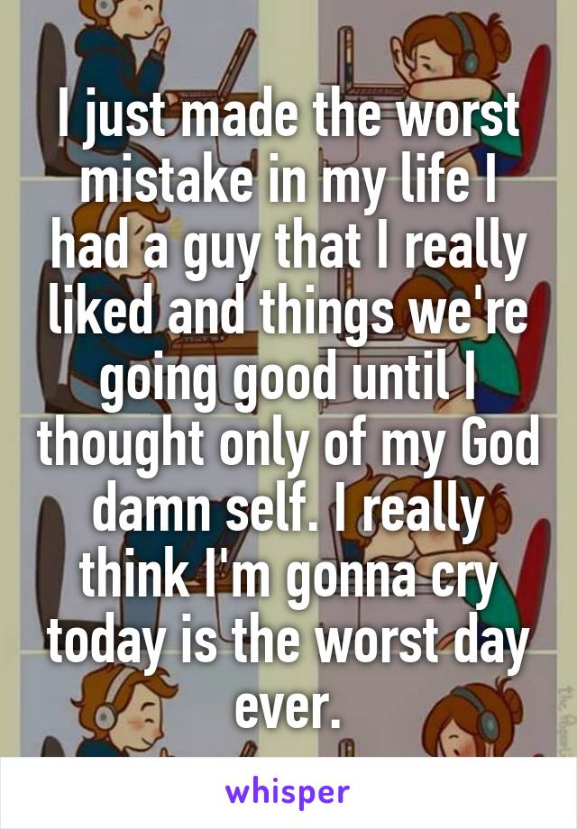 I just made the worst mistake in my life I had a guy that I really liked and things we're going good until I thought only of my God damn self. I really think I'm gonna cry today is the worst day ever.