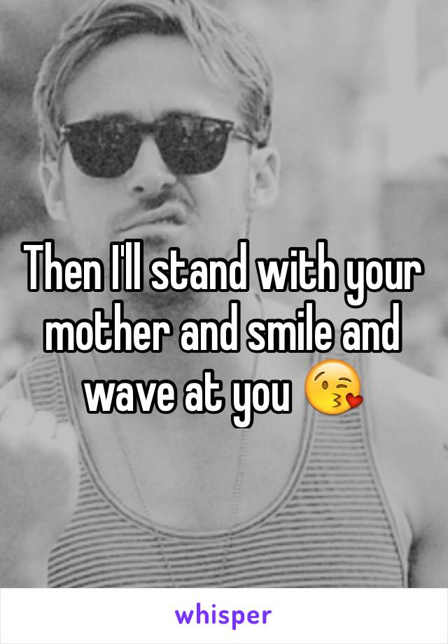 Then I'll stand with your mother and smile and wave at you 😘