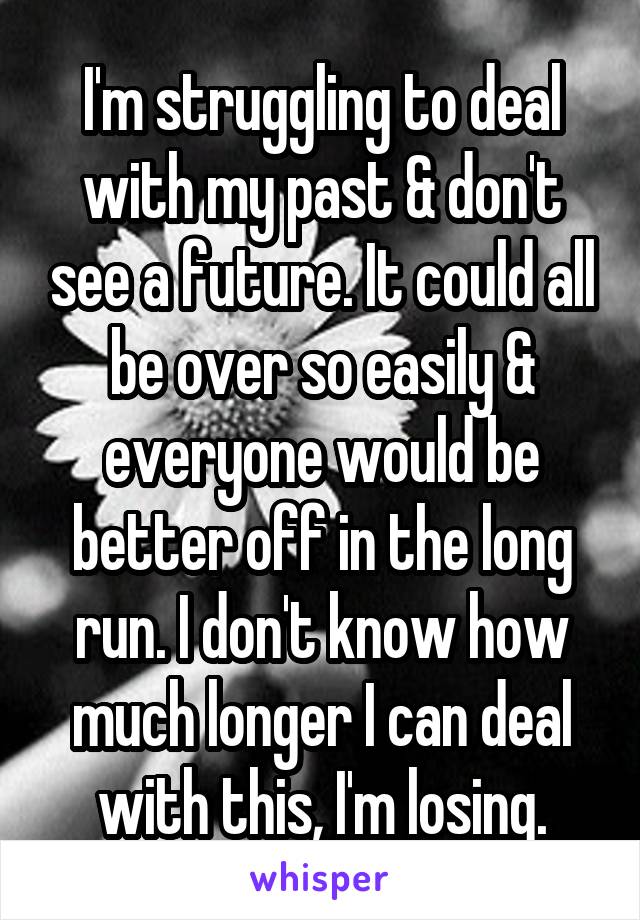 I'm struggling to deal with my past & don't see a future. It could all be over so easily & everyone would be better off in the long run. I don't know how much longer I can deal with this, I'm losing.