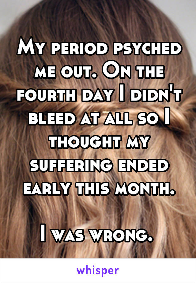 My period psyched me out. On the fourth day I didn't bleed at all so I thought my suffering ended early this month.

I was wrong. 