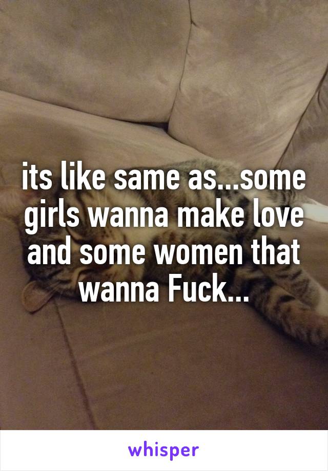 its like same as...some girls wanna make love and some women that wanna Fuck...