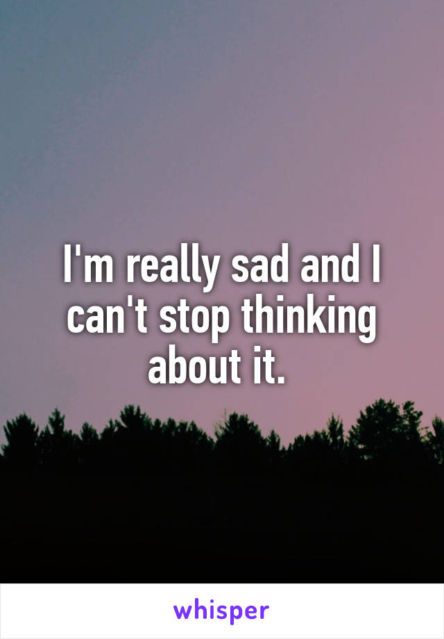 I'm really sad and I can't stop thinking about it. 