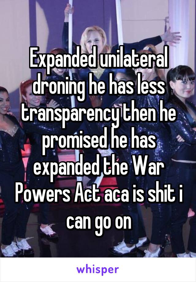 Expanded unilateral droning he has less transparency then he promised he has expanded the War Powers Act aca is shit i can go on