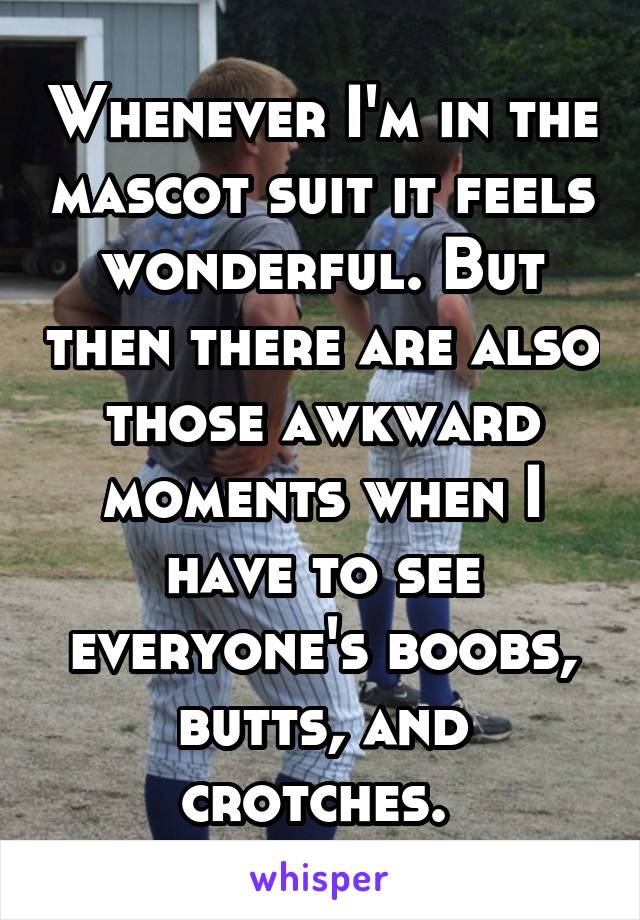 Whenever I'm in the mascot suit it feels wonderful. But then there are also those awkward moments when I have to see everyone's boobs, butts, and crotches. 