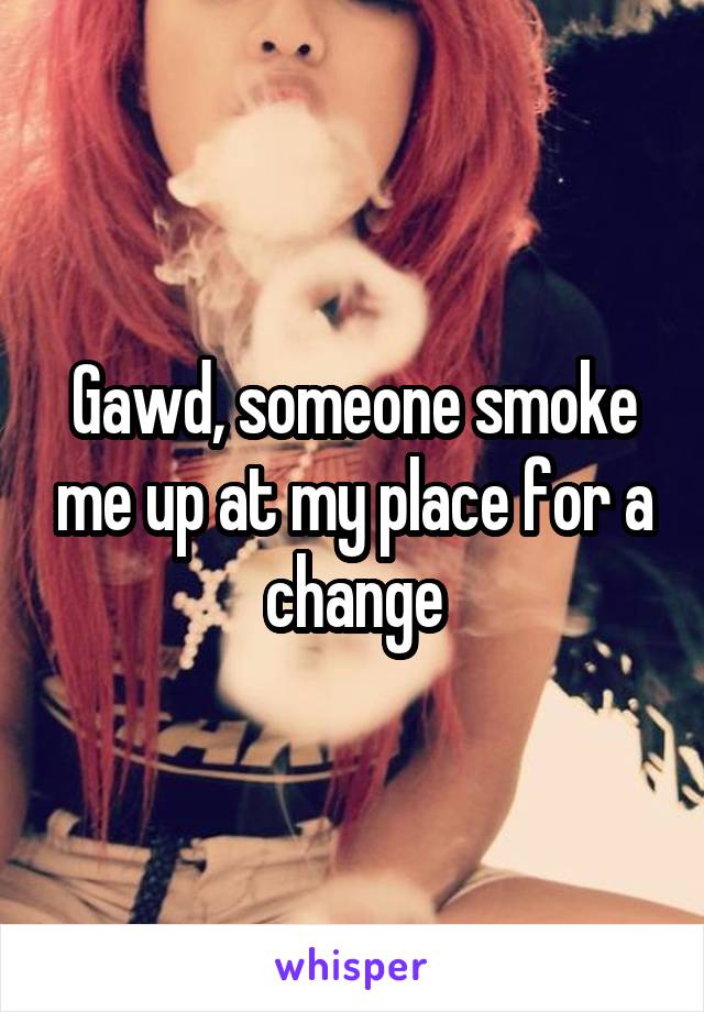 Gawd, someone smoke me up at my place for a change