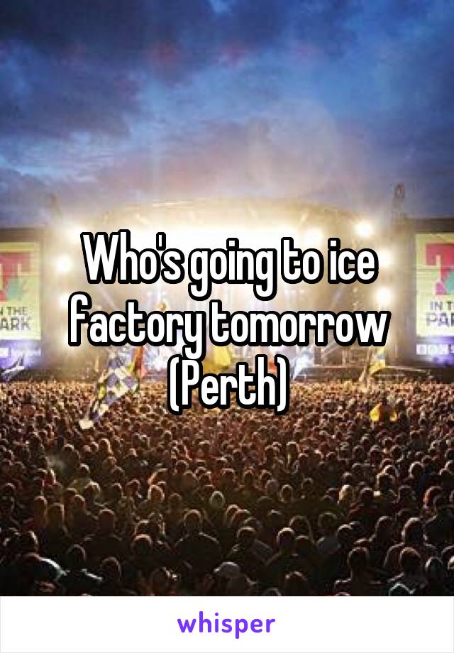 Who's going to ice factory tomorrow (Perth)