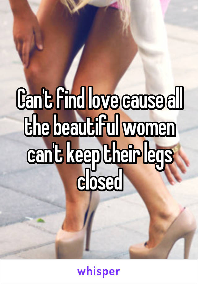 Can't find love cause all the beautiful women can't keep their legs closed