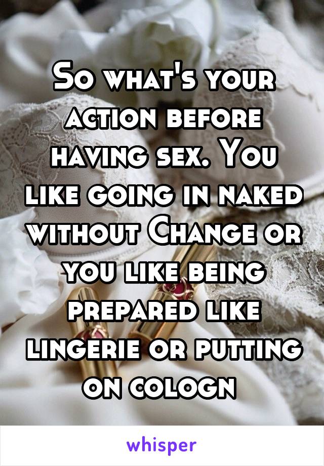 So what's your action before having sex. You like going in naked without Change or you like being prepared like lingerie or putting on cologn 