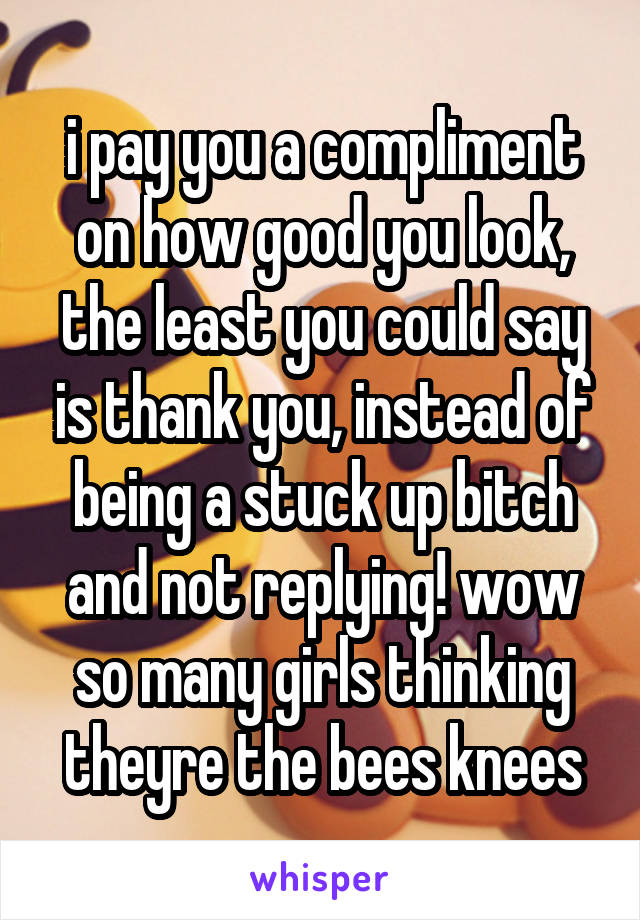 i pay you a compliment on how good you look, the least you could say is thank you, instead of being a stuck up bitch and not replying! wow so many girls thinking theyre the bees knees