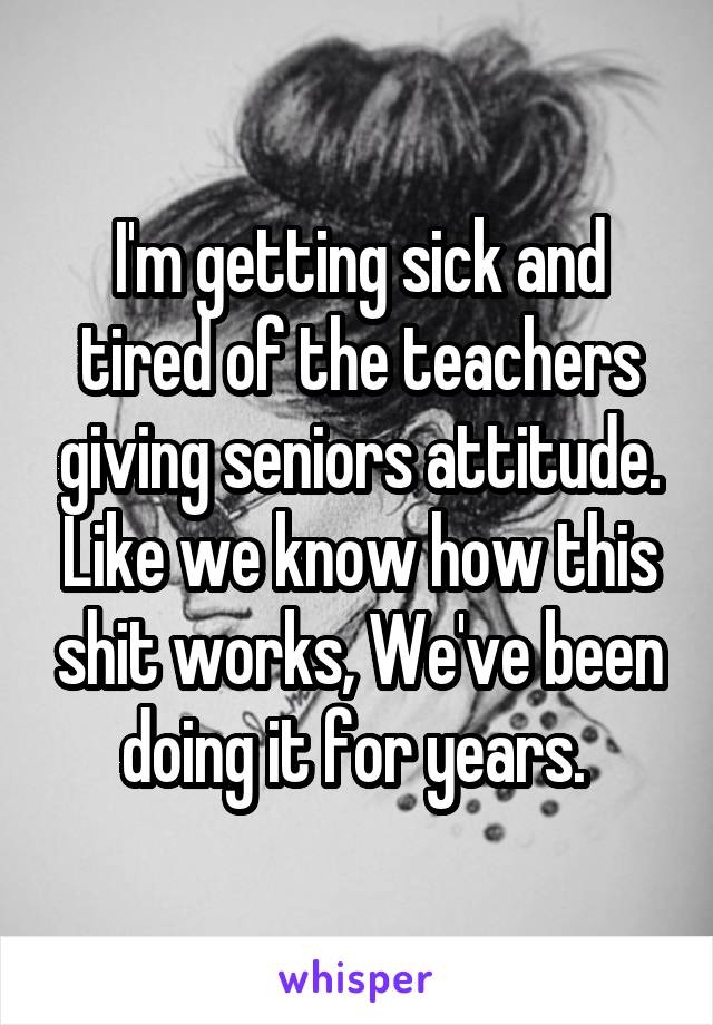 I'm getting sick and tired of the teachers giving seniors attitude. Like we know how this shit works, We've been doing it for years. 