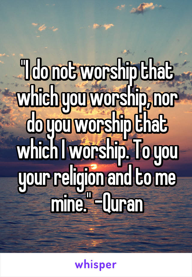 "I do not worship that which you worship, nor do you worship that which I worship. To you your religion and to me mine." -Quran