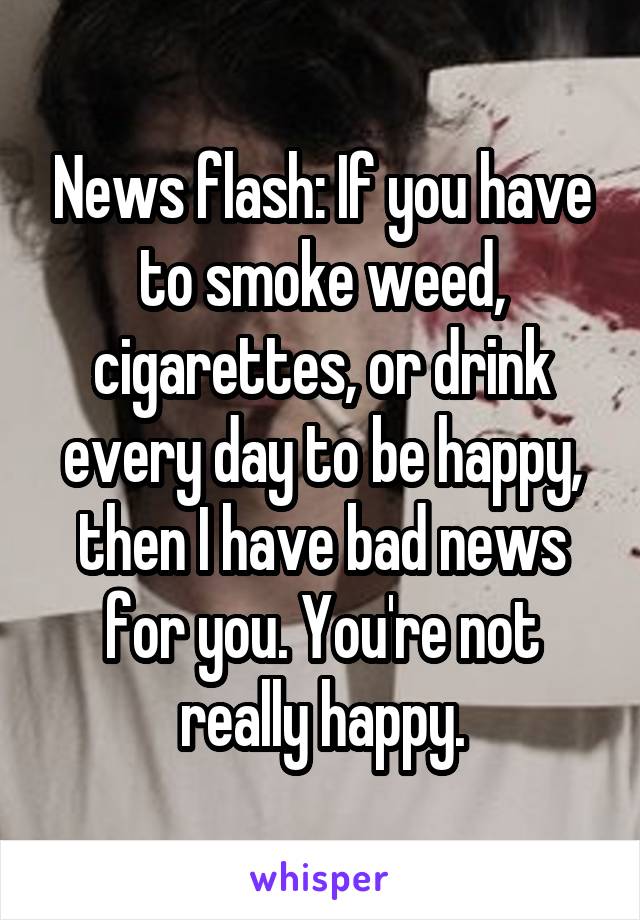 News flash: If you have to smoke weed, cigarettes, or drink every day to be happy, then I have bad news for you. You're not really happy.