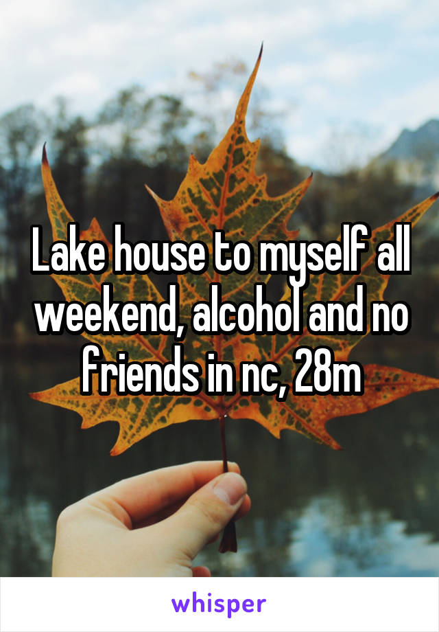 Lake house to myself all weekend, alcohol and no friends in nc, 28m