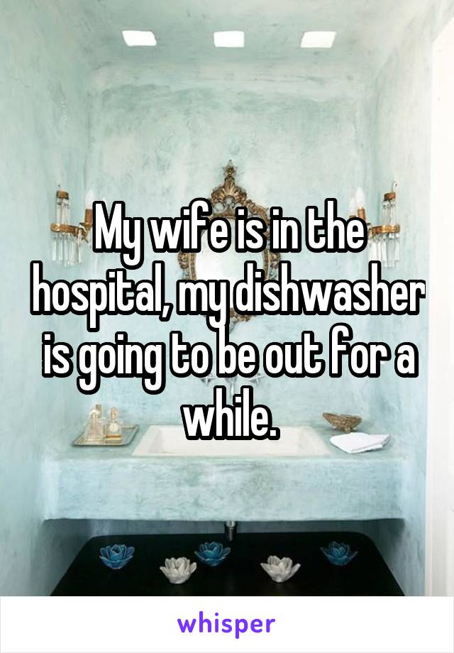 My wife is in the hospital, my dishwasher is going to be out for a while.