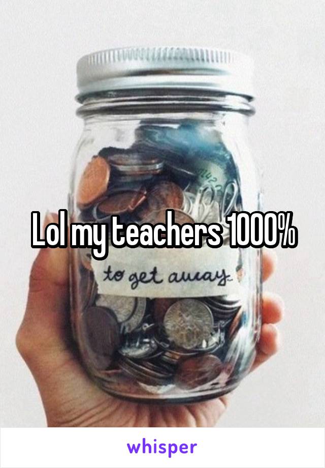 Lol my teachers 1000%