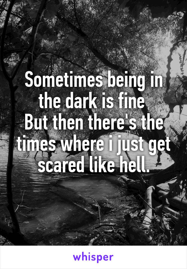 Sometimes being in the dark is fine 
But then there's the times where i just get scared like hell.
