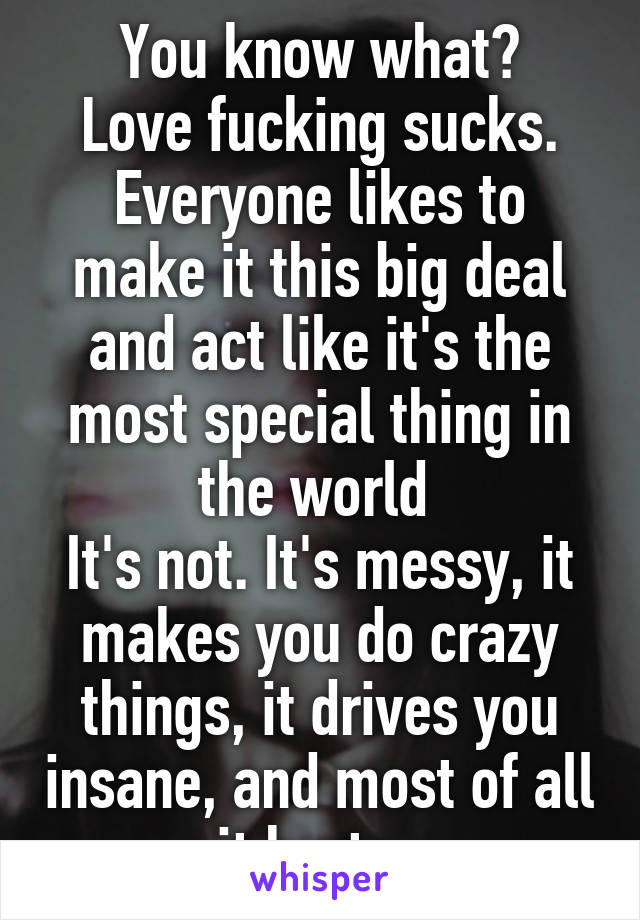 You know what?
Love fucking sucks.
Everyone likes to make it this big deal and act like it's the most special thing in the world 
It's not. It's messy, it makes you do crazy things, it drives you insane, and most of all it hurts. 