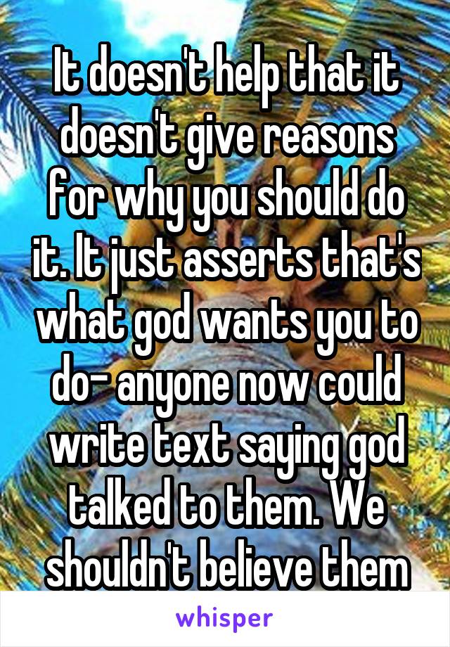 It doesn't help that it doesn't give reasons for why you should do it. It just asserts that's what god wants you to do- anyone now could write text saying god talked to them. We shouldn't believe them