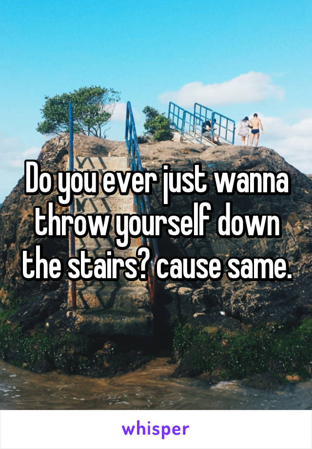 Do you ever just wanna throw yourself down the stairs? cause same.