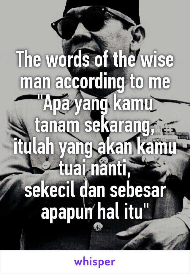 The words of the wise man according to me
"Apa yang kamu tanam sekarang, itulah yang akan kamu tuai nanti,
sekecil dan sebesar apapun hal itu"