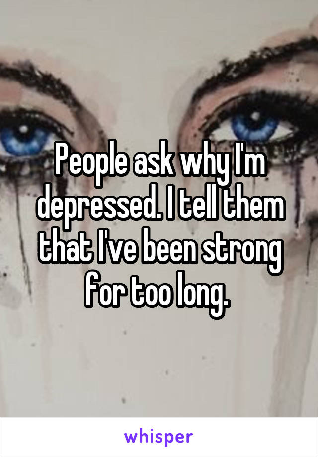 People ask why I'm depressed. I tell them that I've been strong for too long. 