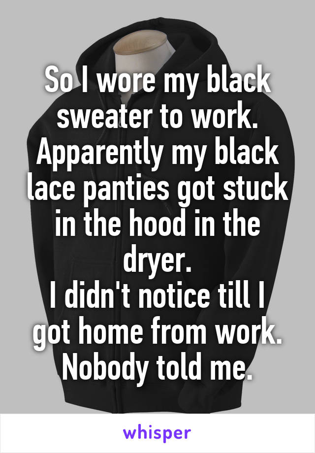 So I wore my black sweater to work.
Apparently my black lace panties got stuck in the hood in the dryer.
I didn't notice till I got home from work.
Nobody told me.