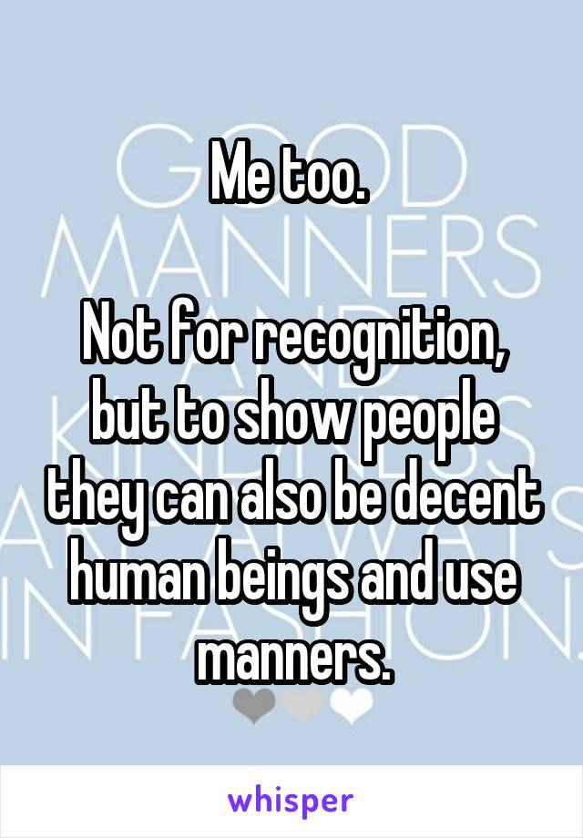 Me too. 

Not for recognition, but to show people they can also be decent human beings and use manners.