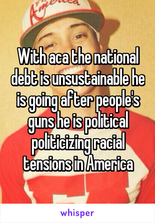 With aca the national debt is unsustainable he is going after people's guns he is political politicizing racial tensions in America