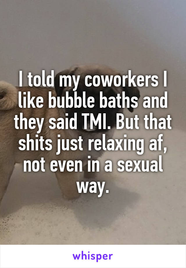 I told my coworkers I like bubble baths and they said TMI. But that shits just relaxing af, not even in a sexual way.