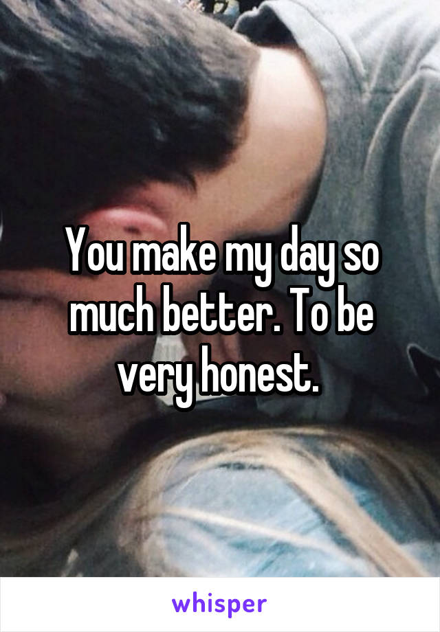 You make my day so much better. To be very honest. 