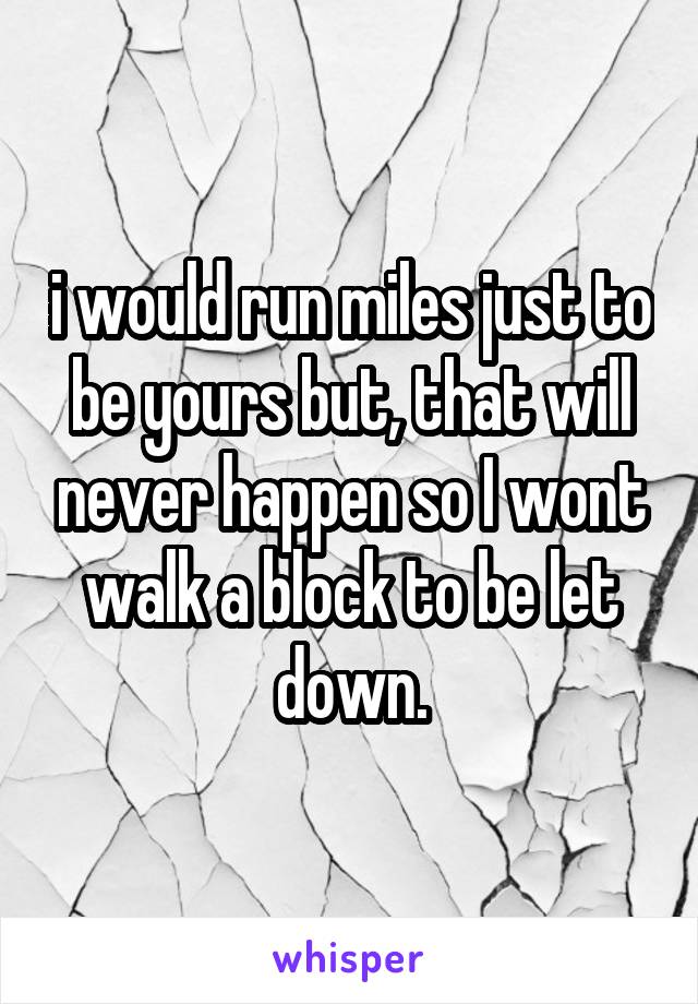 i would run miles just to be yours but, that will never happen so I wont walk a block to be let down.