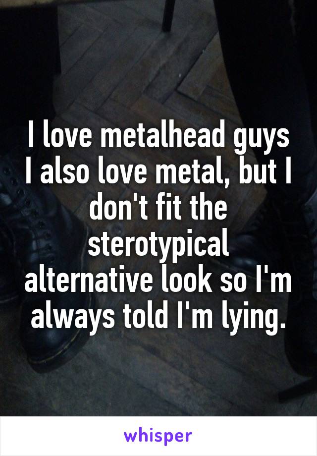 I love metalhead guys I also love metal, but I don't fit the sterotypical alternative look so I'm always told I'm lying.