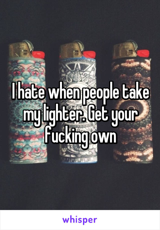 I hate when people take my lighter. Get your fucking own