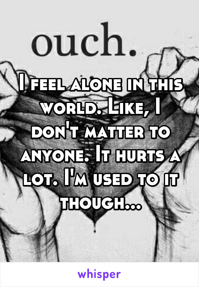 I feel alone in this world. Like, I don't matter to anyone. It hurts a lot. I'm used to it though...