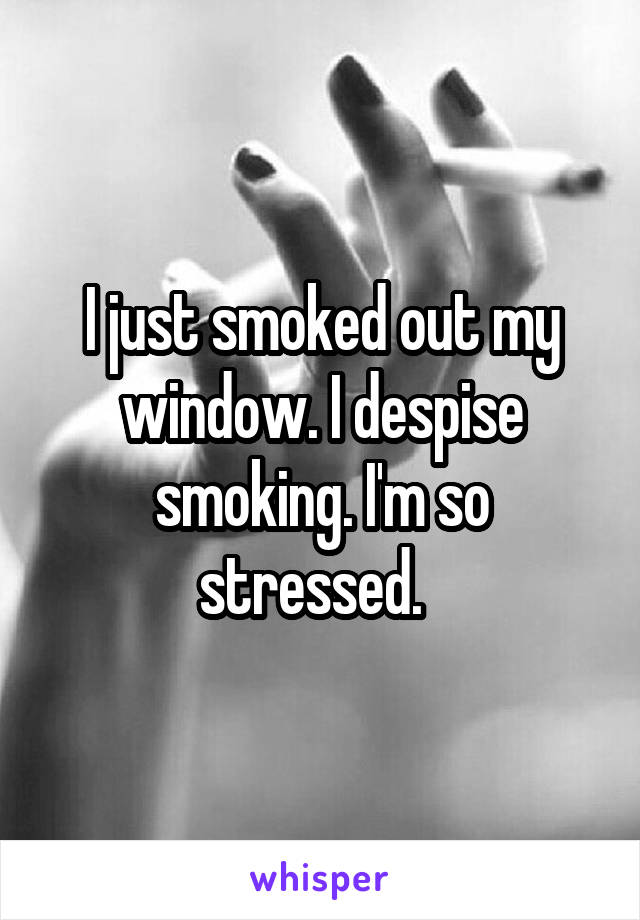 I just smoked out my window. I despise smoking. I'm so stressed.  