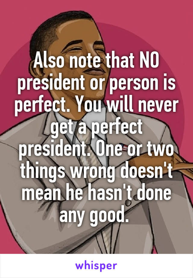 Also note that NO president or person is perfect. You will never get a perfect president. One or two things wrong doesn't mean he hasn't done any good. 
