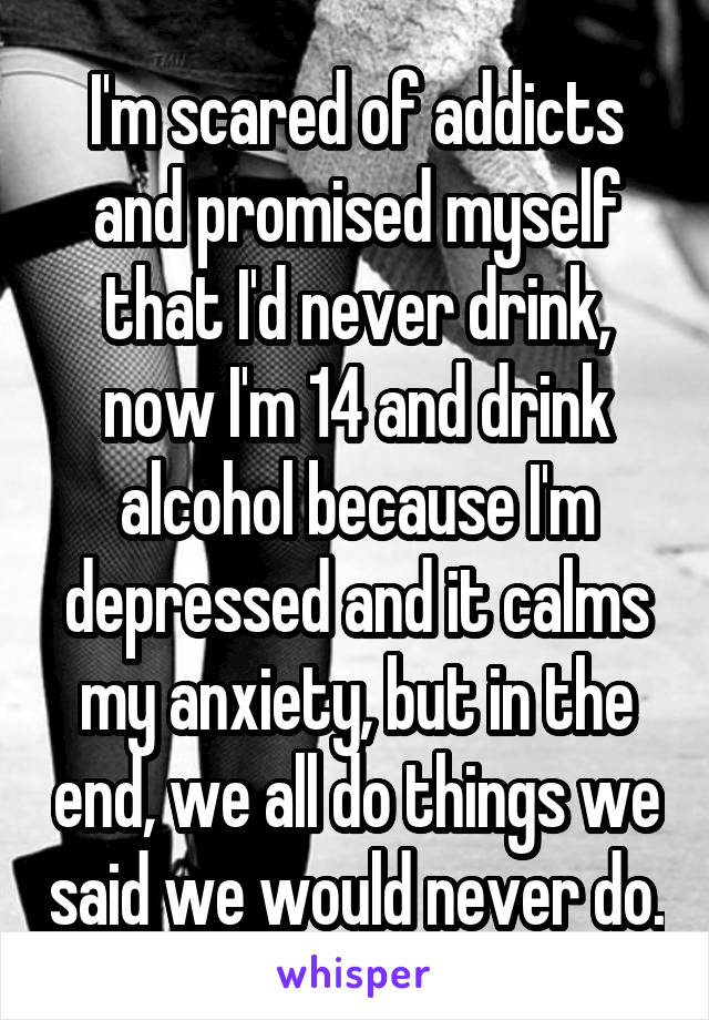 I'm scared of addicts and promised myself that I'd never drink, now I'm 14 and drink alcohol because I'm depressed and it calms my anxiety, but in the end, we all do things we said we would never do.