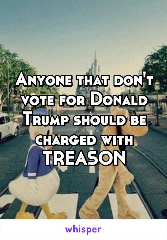 Anyone that don't vote for Donald Trump should be charged with TREASON