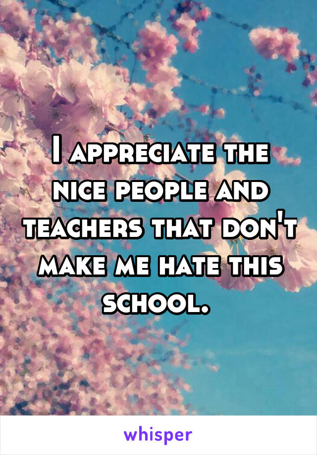 I appreciate the nice people and teachers that don't make me hate this school. 